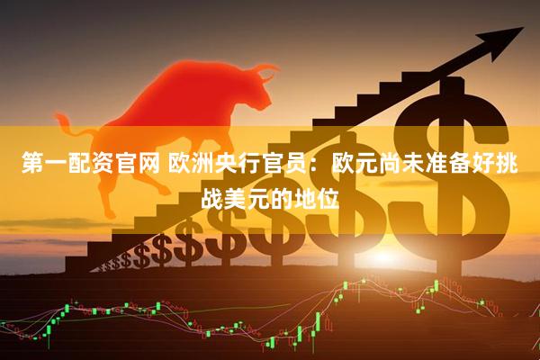 第一配资官网 欧洲央行官员:欧元尚未准备好挑战美元的地位