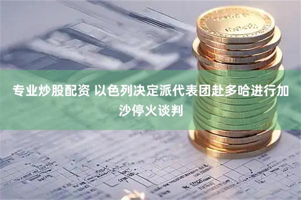 专业炒股配资 以色列决定派代表团赴多哈进行加沙停火谈判
