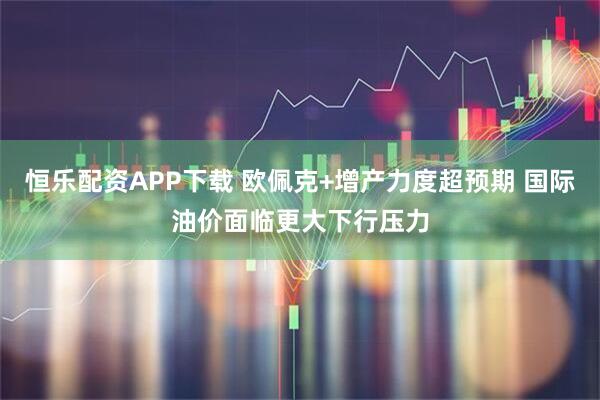 恒乐配资APP下载 欧佩克+增产力度超预期 国际油价面临更大下行压力