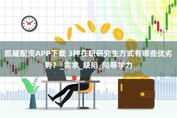 凯耀配资APP下载 3种在职研究生方式有哪些优劣势?_需求_缺陷_同等学力