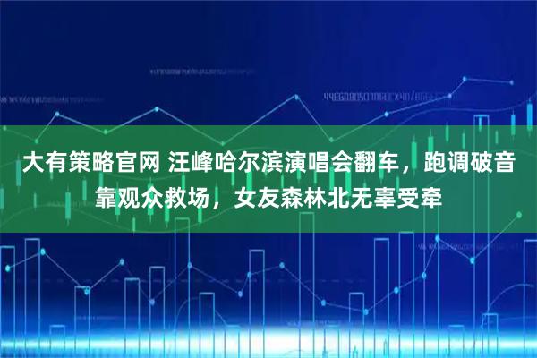 大有策略官网 汪峰哈尔滨演唱会翻车,跑调破音靠观众救场,女友森林北无辜受牵