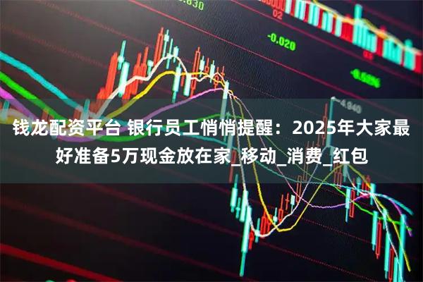 钱龙配资平台 银行员工悄悄提醒:2025年大家最好准备5万现金放在家_移动_消费_红包