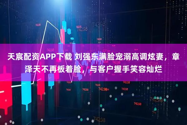 天宸配资APP下载 刘强东满脸宠溺高调炫妻,章泽天不再板着脸,与客户握手笑容灿烂