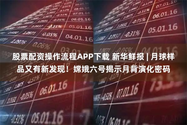 股票配资操作流程APP下载 新华鲜报 | 月球样品又有新发现!嫦娥六号揭示月背演化密码