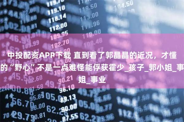 中投配资APP下载 直到看了郭晶晶的近况，才懂她的“野心”不是一点难怪能俘获霍少_孩子_郭小姐_事业