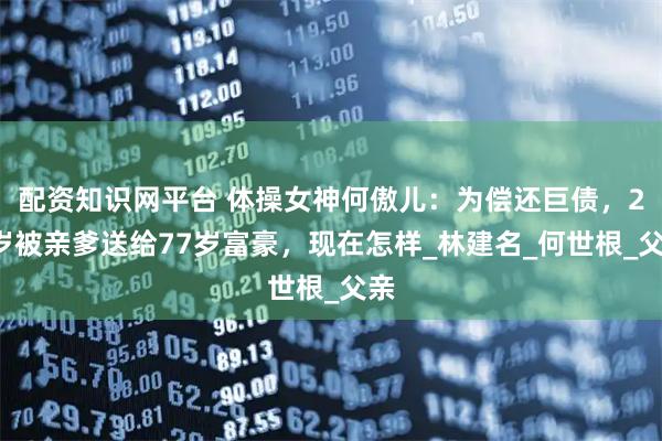 配资知识网平台 体操女神何傲儿：为偿还巨债，26岁被亲爹送给77岁富豪，现在怎样_林建名_何世根_父亲