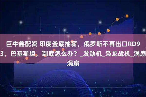 巨牛鑫配资 印度釜底抽薪，俄罗斯不再出口RD93，巴基斯坦，到底怎么办？_发动机_枭龙战机_涡扇