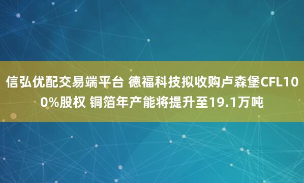 信弘优配交易端平台 德福科技拟收购卢森堡CFL100%股权 铜箔年产能将提升至19.1万吨