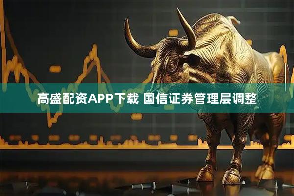 高盛配资APP下载 国信证券管理层调整