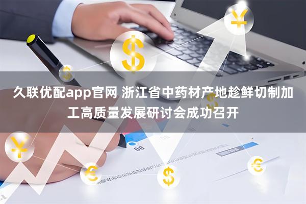 久联优配app官网 浙江省中药材产地趁鲜切制加工高质量发展研讨会成功召开