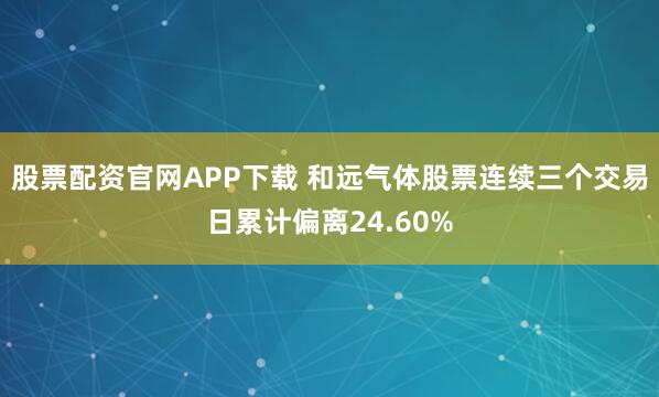 股票配资官网APP下载 和远气体股票连续三个交易日累计偏离24.60%