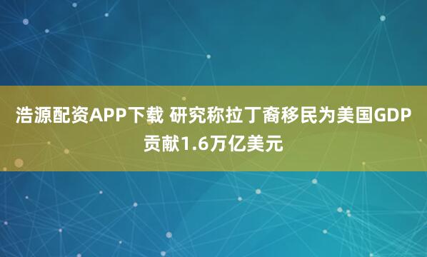 浩源配资APP下载 研究称拉丁裔移民为美国GDP贡献1.6万亿美元
