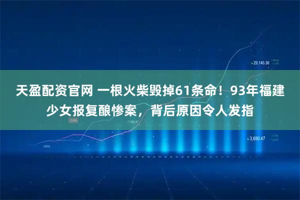 天盈配资官网 一根火柴毁掉61条命!93年福建少女报复酿惨案,背后原因令人发指