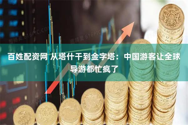 百姓配资网 从塔什干到金字塔:中国游客让全球导游都忙疯了