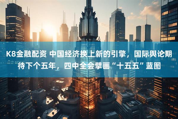 K8金融配资 中国经济换上新的引擎，国际舆论期待下个五年，四中全会擘画“十五五”蓝图