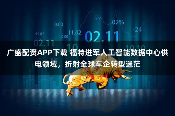 广盛配资APP下载 福特进军人工智能数据中心供电领域，折射全球车企转型迷茫