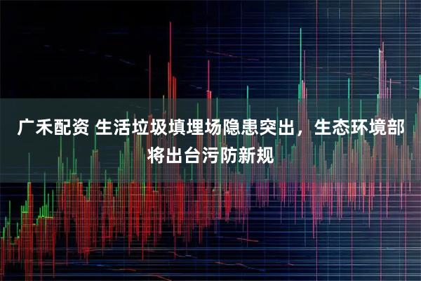 广禾配资 生活垃圾填埋场隐患突出，生态环境部将出台污防新规