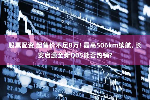股票配资 起售价不足8万! 最高506km续航, 长安启源全新Q05能否热销?