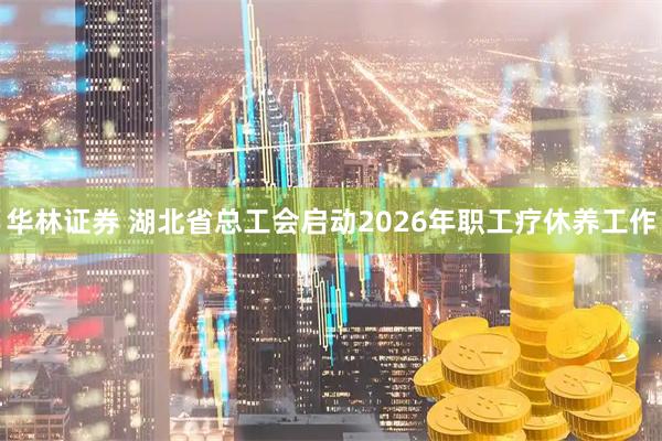 华林证券 湖北省总工会启动2026年职工疗休养工作