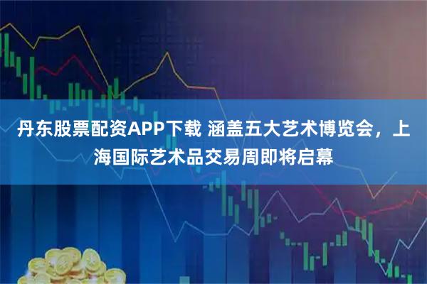 丹东股票配资APP下载 涵盖五大艺术博览会，上海国际艺术品交易周即将启幕