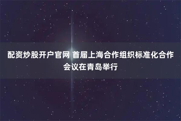 配资炒股开户官网 首届上海合作组织标准化合作会议在青岛举行