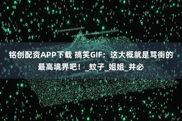 铭创配资APP下载 搞笑GIF:这大概就是骂街的最高境界吧!_蚊子_姐姐_井必