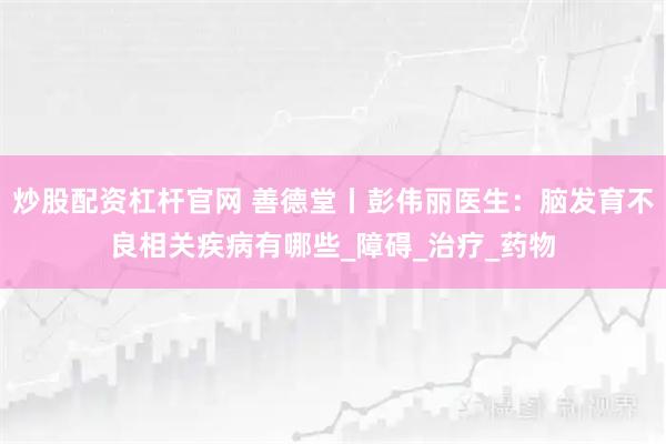 炒股配资杠杆官网 善德堂丨彭伟丽医生:脑发育不良相关疾病有哪些_障碍_治疗_药物
