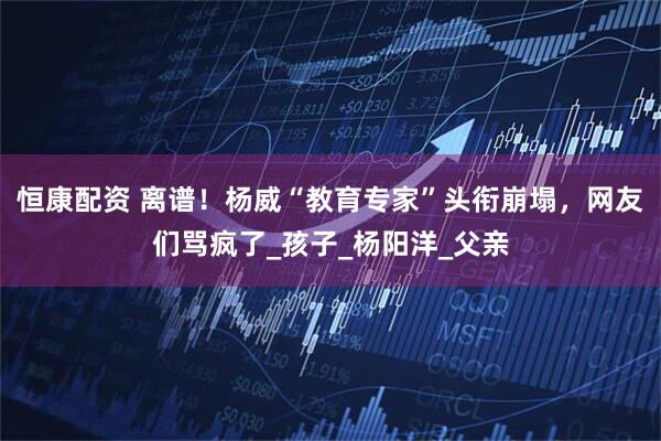 恒康配资 离谱！杨威“教育专家”头衔崩塌，网友们骂疯了_孩子_杨阳洋_父亲