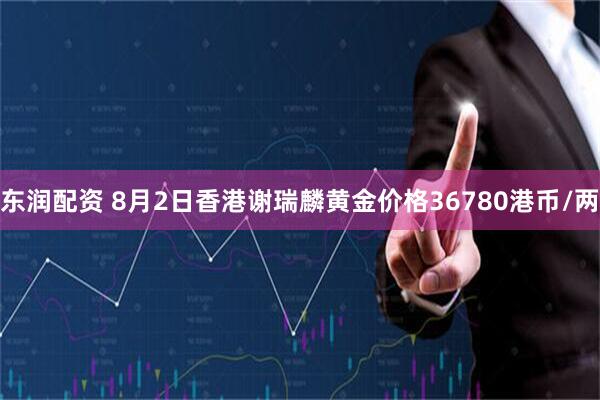 东润配资 8月2日香港谢瑞麟黄金价格36780港币/两