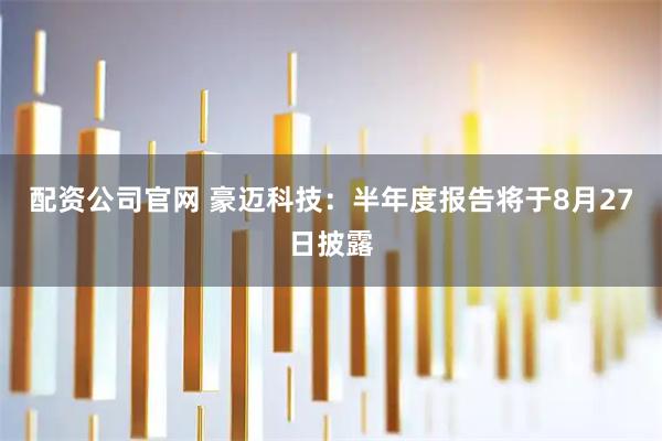 配资公司官网 豪迈科技：半年度报告将于8月27日披露