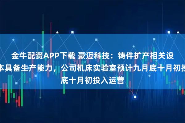 金牛配资APP下载 豪迈科技：铸件扩产相关设备已基本具备生产能力，公司机床实验室预计九月底十月初投入运营