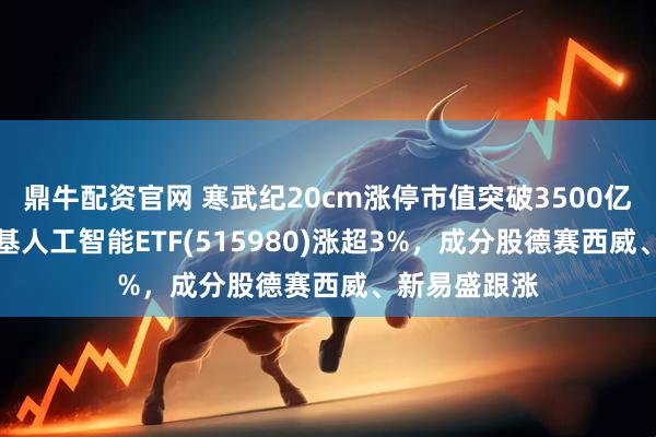 鼎牛配资官网 寒武纪20cm涨停市值突破3500亿元!AI小宽基人工智能ETF(515980)涨超3%,成分股德赛西威、新易盛跟涨