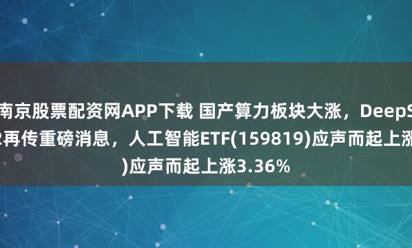 南京股票配资网APP下载 国产算力板块大涨，DeepSeek-R2再传重磅消息，人工智能ETF(159819)应声而起上涨3.36%