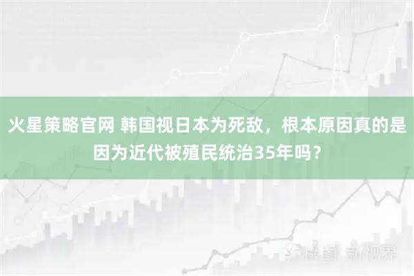 火星策略官网 韩国视日本为死敌,根本原因真的是因为近代被殖民统治35年吗?