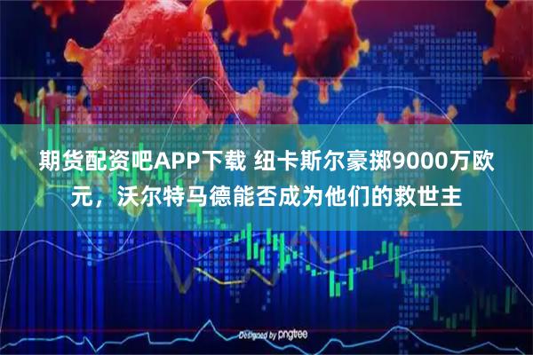 期货配资吧APP下载 纽卡斯尔豪掷9000万欧元，沃尔特马德能否成为他们的救世主