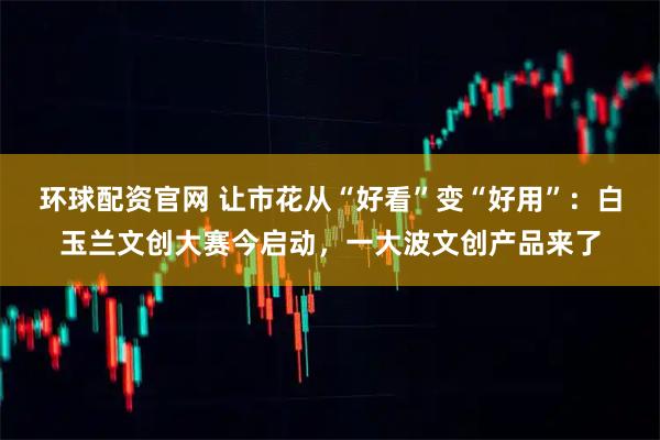 环球配资官网 让市花从“好看”变“好用”：白玉兰文创大赛今启动，一大波文创产品来了