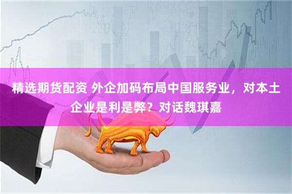 精选期货配资 外企加码布局中国服务业，对本土企业是利是弊？对话魏琪嘉