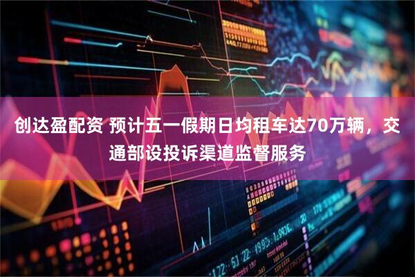 创达盈配资 预计五一假期日均租车达70万辆，交通部设投诉渠道监督服务